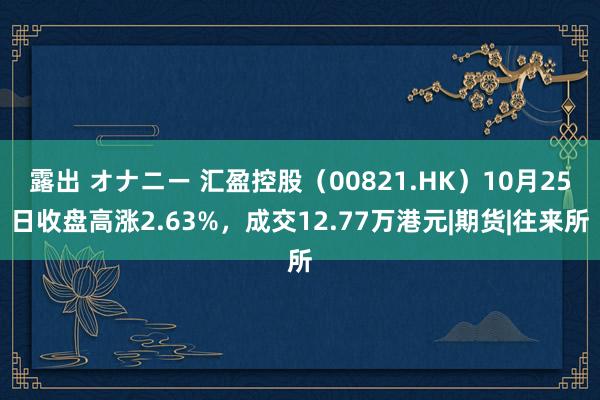 露出 オナニー 汇盈控股（00821.HK）10月25日收盘高涨2.63%，成交12.77万港元|期货|往来所