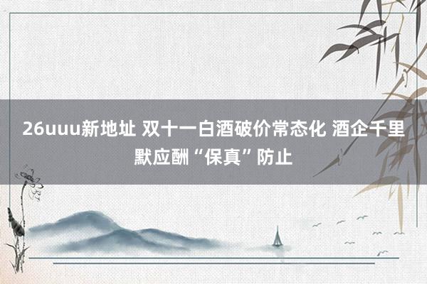 26uuu新地址 双十一白酒破价常态化 酒企千里默应酬“保真”防止