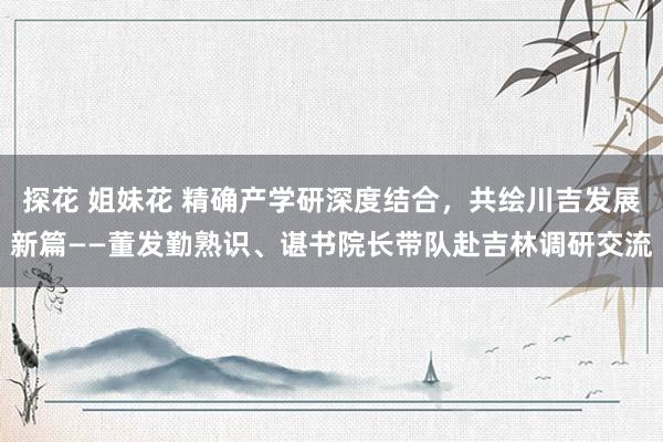 探花 姐妹花 精确产学研深度结合，共绘川吉发展新篇——董发勤熟识、谌书院长带队赴吉林调研交流