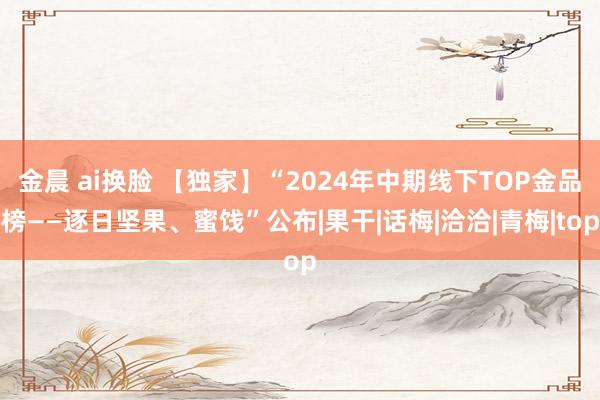 金晨 ai换脸 【独家】“2024年中期线下TOP金品榜——逐日坚果、蜜饯”公布|果干|话梅|洽洽|青梅|top