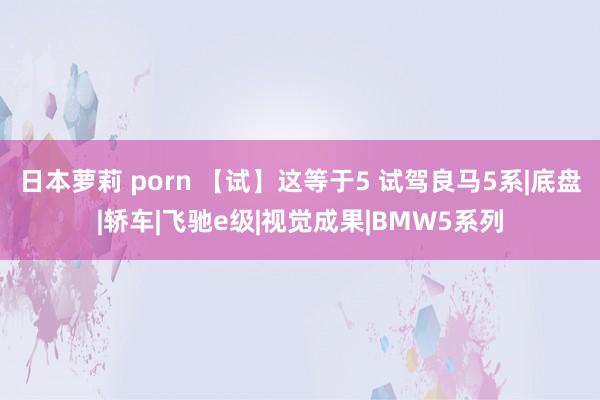 日本萝莉 porn 【试】这等于5 试驾良马5系|底盘|轿车|飞驰e级|视觉成果|BMW5系列