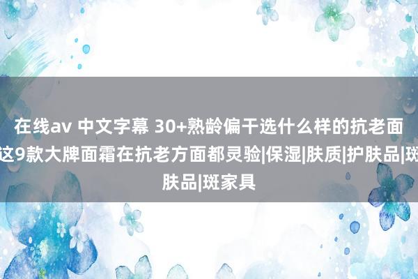 在线av 中文字幕 30+熟龄偏干选什么样的抗老面霜，这9款大牌面霜在抗老方面都灵验|保湿|肤质|护肤品|斑家具