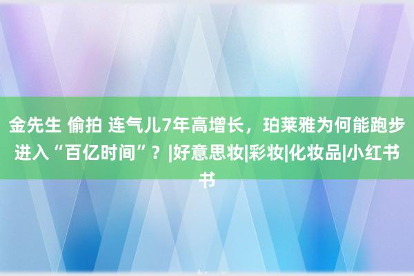 金先生 偷拍 连气儿7年高增长，珀莱雅为何能跑步进入“百亿时间”？|好意思妆|彩妆|化妆品|小红书