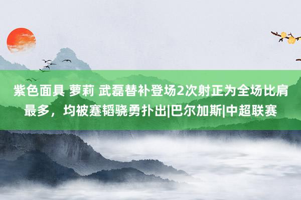 紫色面具 萝莉 武磊替补登场2次射正为全场比肩最多，均被蹇韬骁勇扑出|巴尔加斯|中超联赛