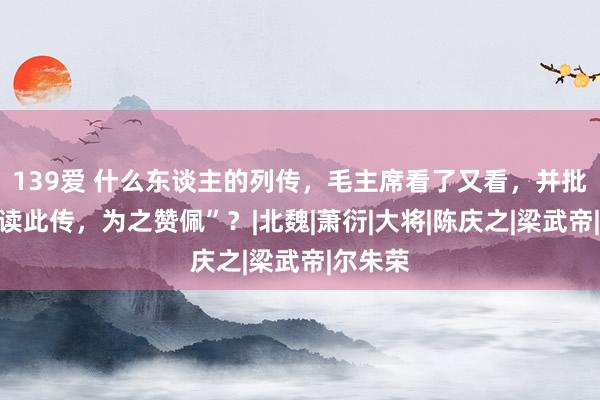 139爱 什么东谈主的列传，毛主席看了又看，并批注“再读此传，为之赞佩”？|北魏|萧衍|大将|陈庆之|梁武帝|尔朱荣