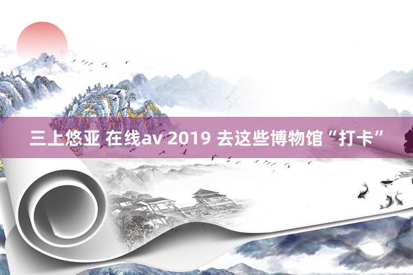 三上悠亚 在线av 2019 去这些博物馆“打卡”