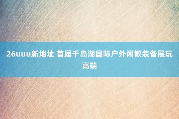 26uuu新地址 首届千岛湖国际户外闲散装备展玩高端