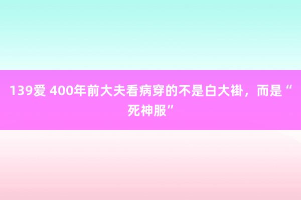 139爱 400年前大夫看病穿的不是白大褂，而是“死神服”