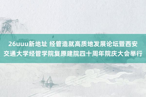 26uuu新地址 经管造就高质地发展论坛暨西安交通大学经管学院复原建院四十周年院庆大会举行