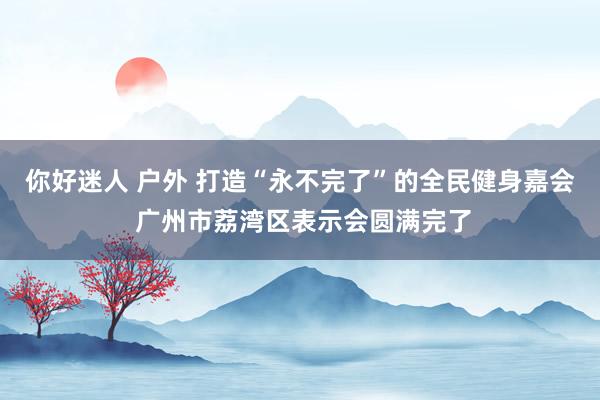 你好迷人 户外 打造“永不完了”的全民健身嘉会 广州市荔湾区表示会圆满完了