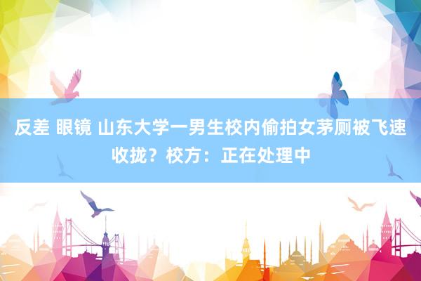 反差 眼镜 山东大学一男生校内偷拍女茅厕被飞速收拢？校方：正在处理中