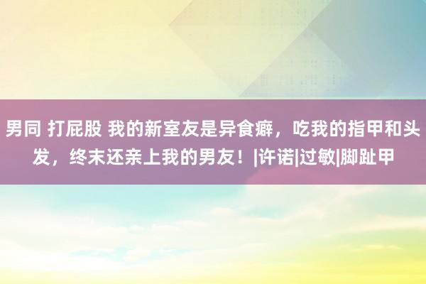 男同 打屁股 我的新室友是异食癖，吃我的指甲和头发，终末还亲上我的男友！|许诺|过敏|脚趾甲