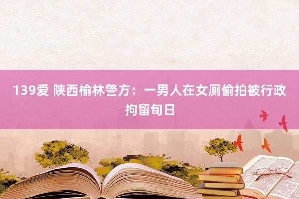 139爱 陕西榆林警方：一男人在女厕偷拍被行政拘留旬日