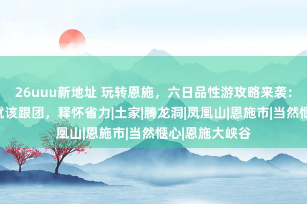 26uuu新地址 玩转恩施，六日品性游攻略来袭：初次访谒恩施就该跟团，释怀省力|土家|腾龙洞|凤凰山|恩施市|当然惬心|恩施大峡谷