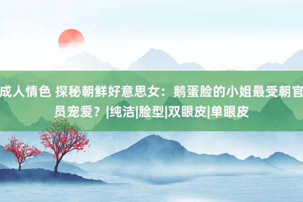 成人情色 探秘朝鲜好意思女：鹅蛋脸的小姐最受朝官员宠爱？|纯洁|脸型|双眼皮|单眼皮