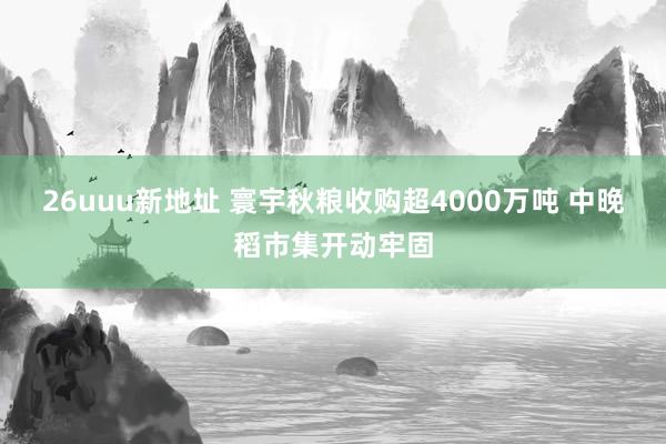 26uuu新地址 寰宇秋粮收购超4000万吨 中晚稻市集开动牢固