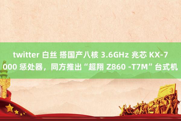 twitter 白丝 搭国产八核 3.6GHz 兆芯 KX-7000 惩处器，同方推出“超翔 Z860 -T7M”台式机