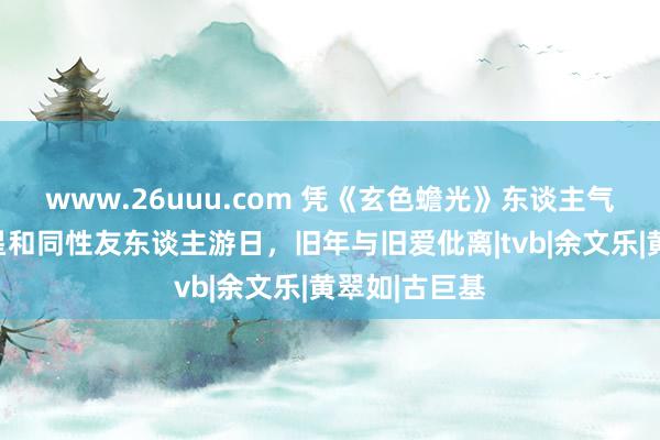 www.26uuu.com 凭《玄色蟾光》东谈主气升，香港男星和同性友东谈主游日，旧年与旧爱仳离|tvb|余文乐|黄翠如|古巨基