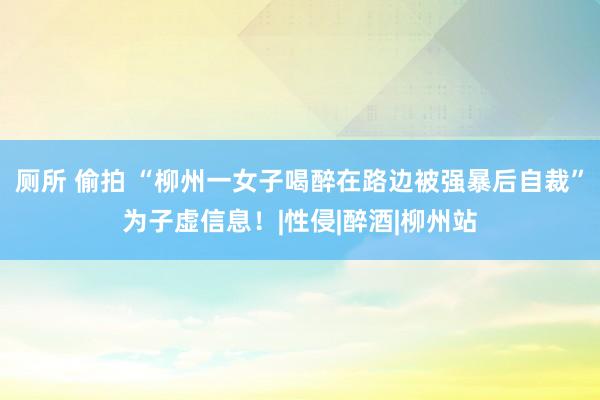 厕所 偷拍 “柳州一女子喝醉在路边被强暴后自裁”为子虚信息！|性侵|醉酒|柳州站