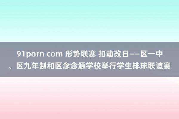 91porn com 形势联赛 扣动改日——区一中、区九年制和区念念源学校举行学生排球联谊赛