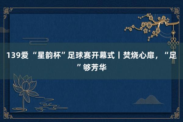 139爱 “星韵杯”足球赛开幕式丨焚烧心扉，“足”够芳华