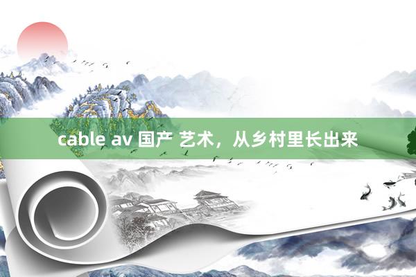 cable av 国产 艺术，从乡村里长出来