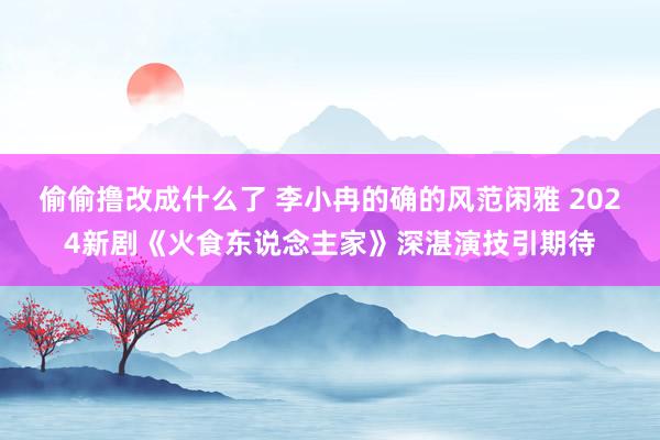 偷偷撸改成什么了 李小冉的确的风范闲雅 2024新剧《火食东说念主家》深湛演技引期待