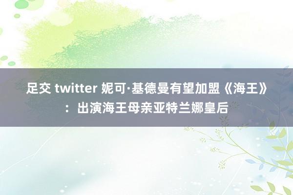 足交 twitter 妮可·基德曼有望加盟《海王》：出演海王母亲亚特兰娜皇后