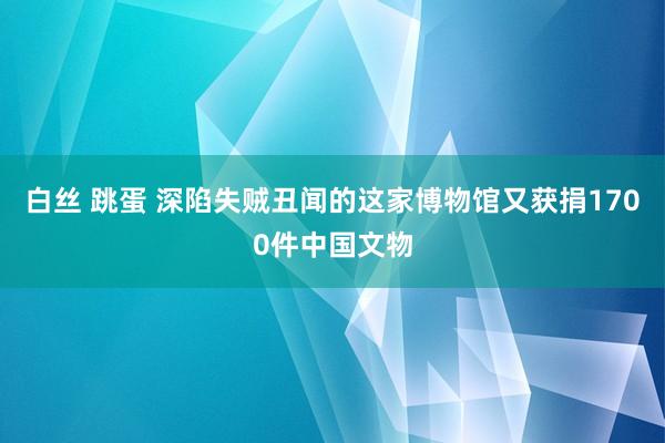 白丝 跳蛋 深陷失贼丑闻的这家博物馆又获捐1700件中国文物