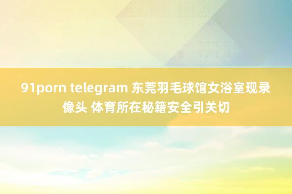 91porn telegram 东莞羽毛球馆女浴室现录像头 体育所在秘籍安全引关切