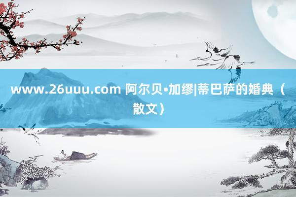 www.26uuu.com 阿尔贝•加缪|蒂巴萨的婚典（散文）