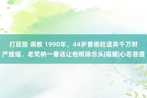 打屁股 调教 1990年，44岁曹德旺遗弃千万财产披缁，老梵衲一番话让他根除念头|福耀|心若菩提