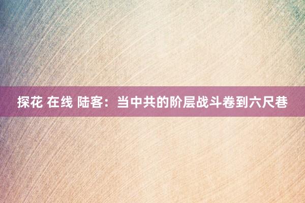 探花 在线 陆客：当中共的阶层战斗卷到六尺巷