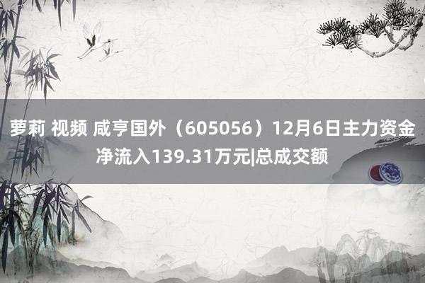 萝莉 视频 咸亨国外（605056）12月6日主力资金净流入139.31万元|总成交额