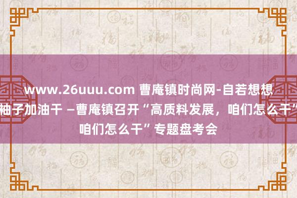 www.26uuu.com 曹庵镇时尚网-自若想想谋发展 撸起袖子加油干 —曹庵镇召开“高质料发展，咱们怎么干”专题盘考会