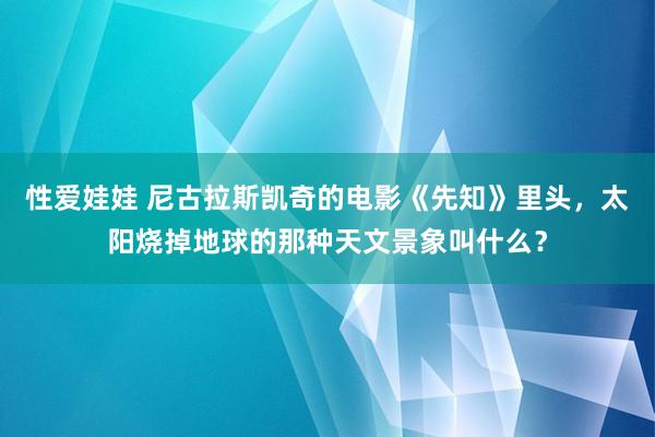 性爱娃娃 尼古拉斯凯奇的电影《先知》里头，太阳烧掉地球的那种天文景象叫什么？