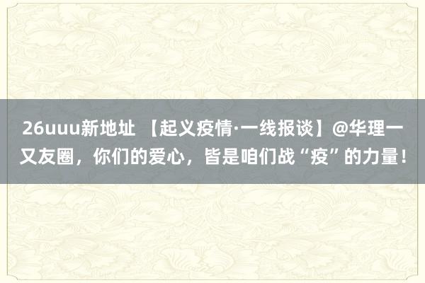 26uuu新地址 【起义疫情·一线报谈】@华理一又友圈，你们的爱心，皆是咱们战“疫”的力量！