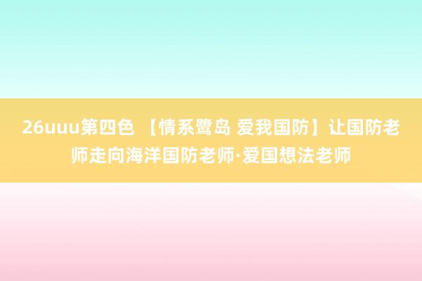 26uuu第四色 【情系鹭岛 爱我国防】让国防老师走向海洋国防老师·爱国想法老师