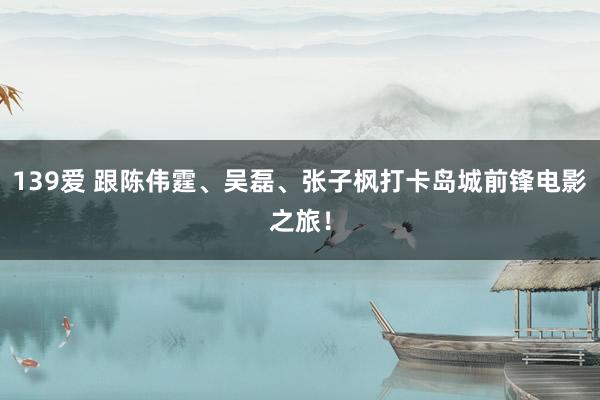 139爱 跟陈伟霆、吴磊、张子枫打卡岛城前锋电影之旅！