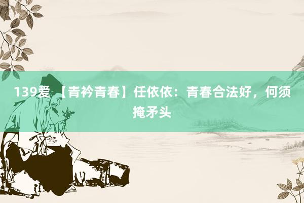 139爱 【青衿青春】任依依：青春合法好，何须掩矛头