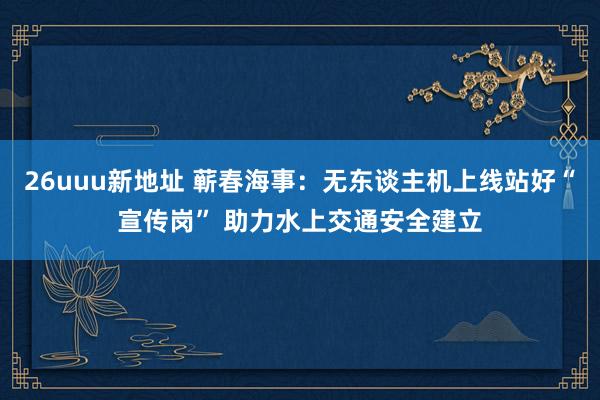 26uuu新地址 蕲春海事：无东谈主机上线站好“宣传岗” 助力水上交通安全建立