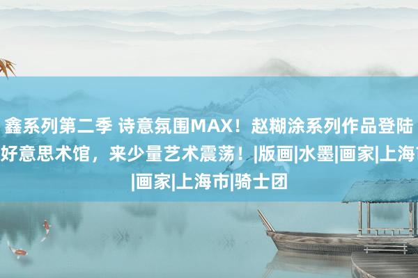 鑫系列第二季 诗意氛围MAX！赵糊涂系列作品登陆上海久事好意思术馆，来少量艺术震荡！|版画|水墨|画家|上海市|骑士团