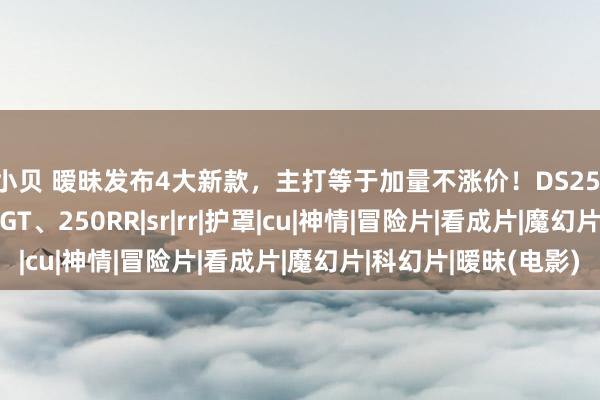 赵小贝 暧昧发布4大新款，主打等于加量不涨价！DS252X、CU525、SR250GT、250RR|sr|rr|护罩|cu|神情|冒险片|看成片|魔幻片|科幻片|暧昧(电影)