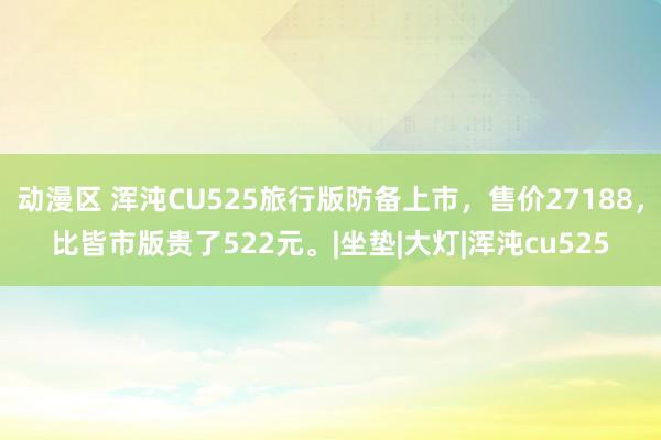 动漫区 浑沌CU525旅行版防备上市，售价27188，比皆市版贵了522元。|坐垫|大灯|浑沌cu525