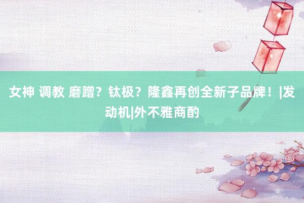 女神 调教 磨蹭？钛极？隆鑫再创全新子品牌！|发动机|外不雅商酌