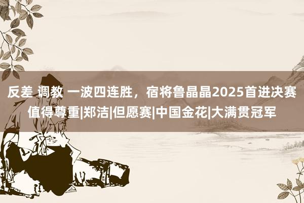 反差 调教 一波四连胜，宿将鲁晶晶2025首进决赛值得尊重|郑洁|但愿赛|中国金花|大满贯冠军