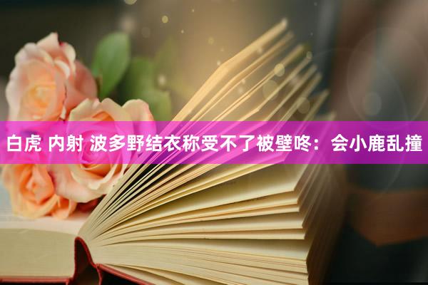 白虎 内射 波多野结衣称受不了被壁咚：会小鹿乱撞