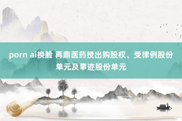 porn ai换脸 再鼎医药授出购股权、受律例股份单元及事迹股份单元